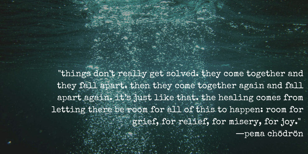 "things don't really get solved. they come together and they fall apart. then they come together again and fall apart again. it’s just like that. the healing comes from letting there be room for all of this to happen: room for grief, for relief, for misery, for joy."  ―pema chödrön