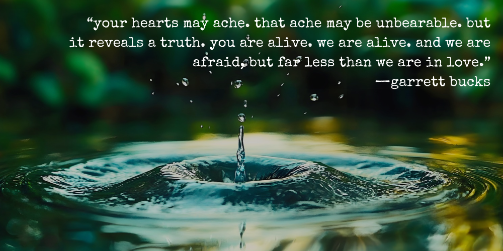“your hearts may ache. that ache may be unbearable. but it reveals a truth. you are alive. we are alive. and we are afraid, but far less than we are in love.” —garrett bucks