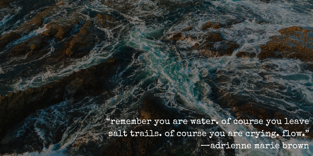“remember you are water. of course you leave salt trails. of course you are crying. flow. —adrienne marie brown