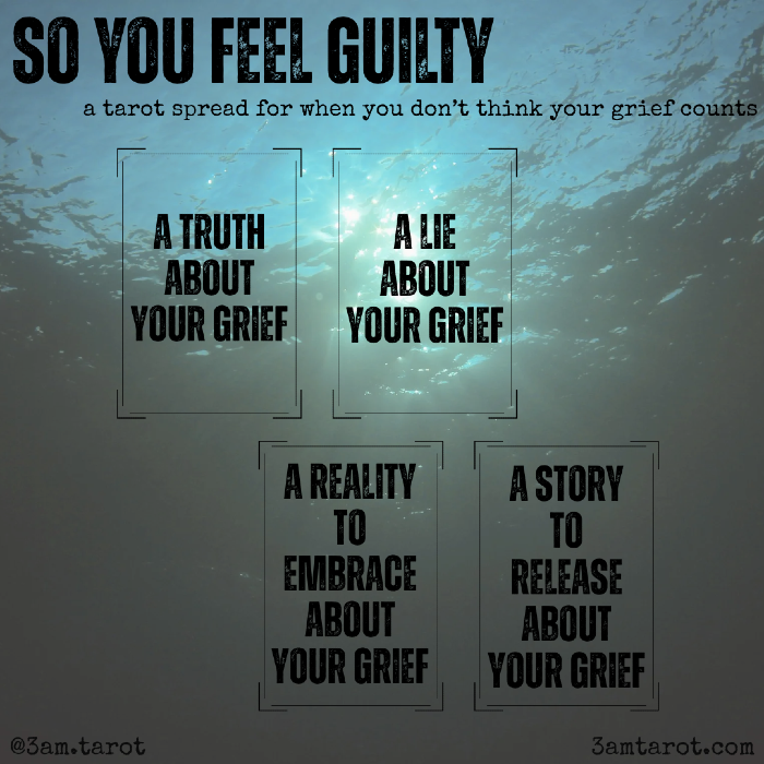 so you feel guilty: a tarot spread for when you don't think your grief counts. a truth about your grief / a lie about your grief / a reality to embrace about your grief / a story to release about your grief:
