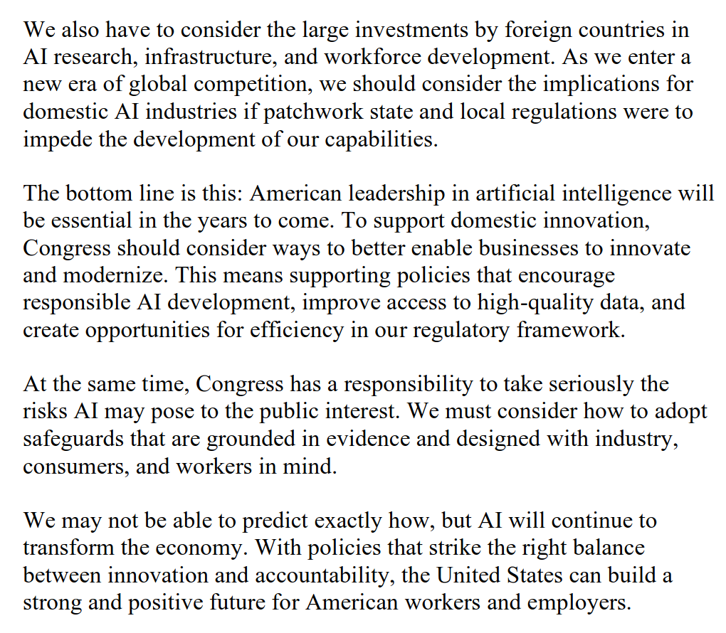 We also have to consider the large investments by foreign countries in AI research, infrastructure, and workforce development. As we enter a new era of global competition, we should consider the implications for domestic AI industries if patchwork state and local regulations were to impede the development of our capabilities. The bottom line is this: American leadership in artificial intelligence will be essential in the years to come. To support domestic innovation, Congress should consider ways to better enable businesses to innovate and modernize. This means supporting policies that encourage responsible AI development, improve access to high-quality data, and create opportunities for efficiency in our regulatory framework. At the same time, Congress has a responsibility to take seriously the risks AI may pose to the public interest. We must consider how to adopt safeguards that are grounded in evidence and designed with industry, consumers, and workers in mind. We may not be able to predict exactly how, but AI will continue to transform the economy. With policies that strike the right balance between innovation and accountability, the United States can build a strong and positive future for American workers and employers.