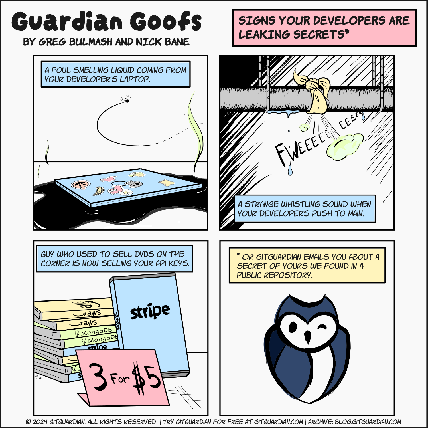 A laptop sits in an inky black pool: A foul smelling liquid coming from your developer's laptop | A pipe with a rag tied around it, air and water escaping with a 'fwee' sound effect: A strange whistling sound when your developers push to main. | DVD packages with SaaS names on them like AWS and Stripe and a sign that says 3 for $5: Guy who used to sell DVDs on the corner is now selling your API keys. | Hand-drawn GitGuardian owl: *Or GitGuardian emails you about a secret of yours we found in a public repository.