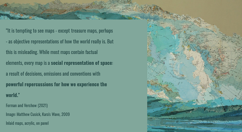 Screenshot from Megan’s presentation at the first network counter-mapping huddle. Blue sea background with “It is tempting to see maps except treasure maps perhaps as objective representations of how the world really is. But this is misleading. While most maps contain factual elements, every map is social representation of space: the result of decisions, omissions and conventions with powerful repercussions for how we experience the world” (Forman and Verchow, 2021)