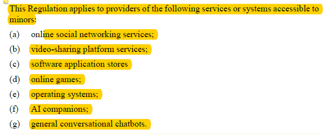 This Regulation applies to providers of the following services or systems accessible to minors: (a) online social networking services; (b) video-sharing platform services; (c) software application stores (d) online games; (e) operating systems; (f) AI companions; (g) general conversational chatbots.