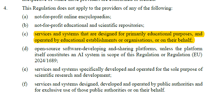 This Regulation does not apply to the providers of any of the following: (a) not-for-profit online encyclopaedias; (b) not-for-profit educational and scientific repositories; (c) services and systems that are designed for primarily educational purposes, and operated by educational establishments or organisations, or on their behalf; (d) open-source software-developing and-sharing platforms, unless the platform itself constitutes an AI system in scope of this Regulation or Regulation (EU) 2024/1689; (e) services and systems specifically developed and operated for the sole purpose of scientific research and development; (f) services and systems designed, developed and operated by public authorities and for exclusive use of those public authorities or on their behalf.