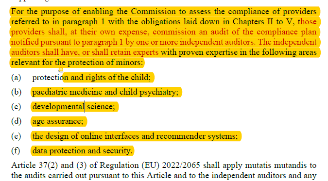 For the purpose of enabling the Commission to assess the compliance of providers referred to in paragraph 1 with the obligations laid down in Chapters II to V, those providers shall, at their own expense, commission an audit of the compliance plan notified pursuant to paragraph 1 by one or more independent auditors. The independent auditors shall have, or shall retain experts with proven expertise in the following areas relevant for the protection of minors: (a) protection and rights of the child; (b) paediatric medicine and child psychiatry; (c) developmental science; (d) age assurance; (e) the design of online interfaces and recommender systems; (f) data protection and security. Article 37(2) and (3) of Regulation (EU) 2022/2065 shall apply mutatis mutandis to the audits carried out pursuant to this Article and to the independent auditors and any...