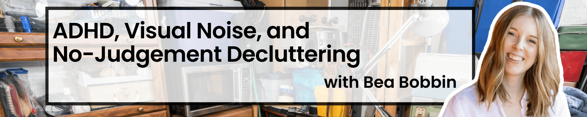 ADHD, Visual Noise, and No-Judgement Decluttering with Bea Bobbin with a messy garage and Bea's headshot