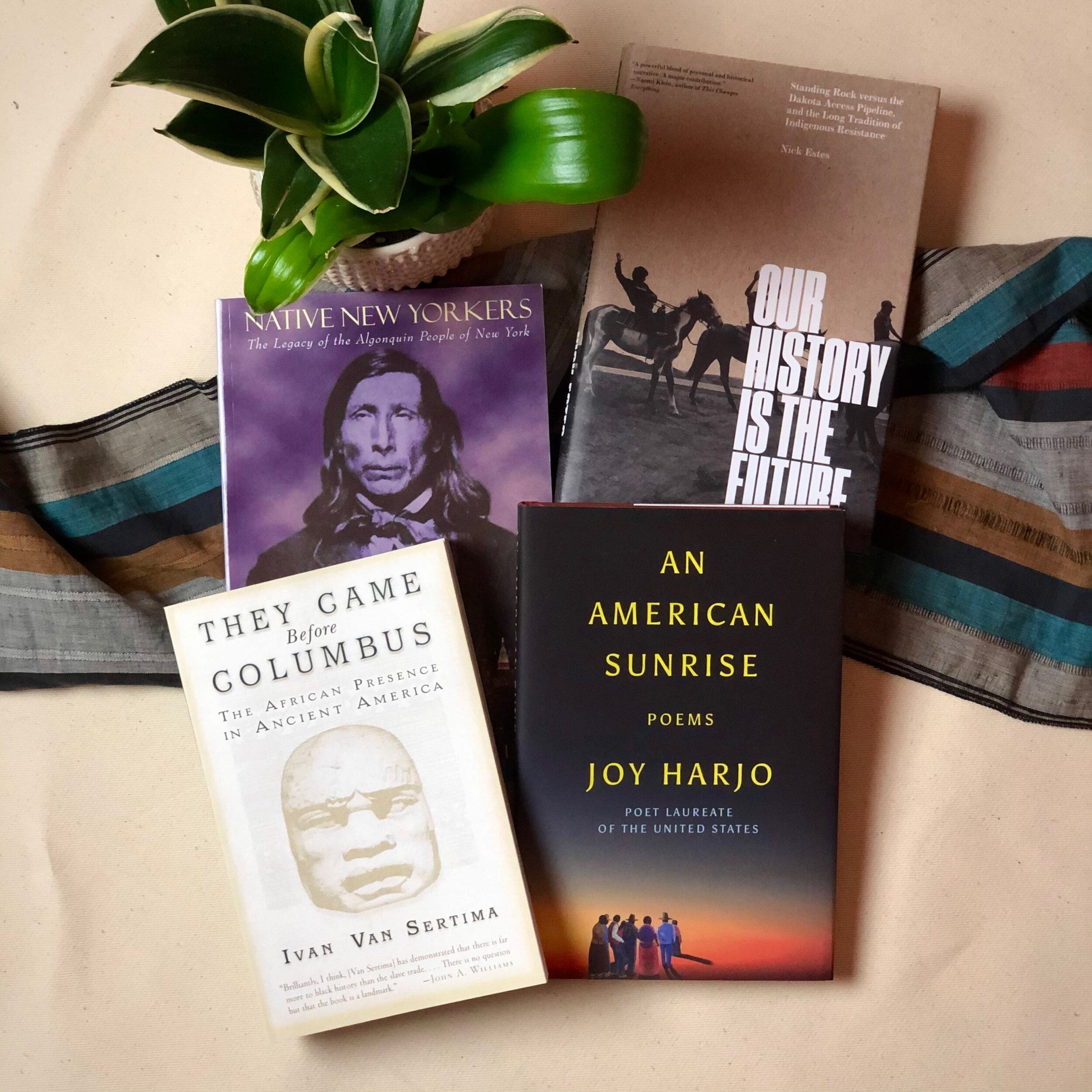 Native New Yorkers: The Legacy of the Algonquin People of New York - Evan T. Pritchard  Our History Is the Future: Standing Rock Versus the Dakota Access Pipeline, and the Long Tradition of Indigenous Resistance - Nick Estes  They Came Before Columbus: The African Presence in Ancient America - Ivan Van Sertima  An American Sunrise - Joy Harjo on a striped cloth next to a plant