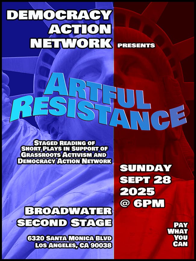 TEXT: Democracy Action Network presents Artful Resistance Staged Reading of Short Plays in Support of Grassroots Activism and Democracy Action Network. Sun 9/28/2025 @ 6pm. Broadwater Second Stage 6320 Santa Monica Blvd Pay What You Can