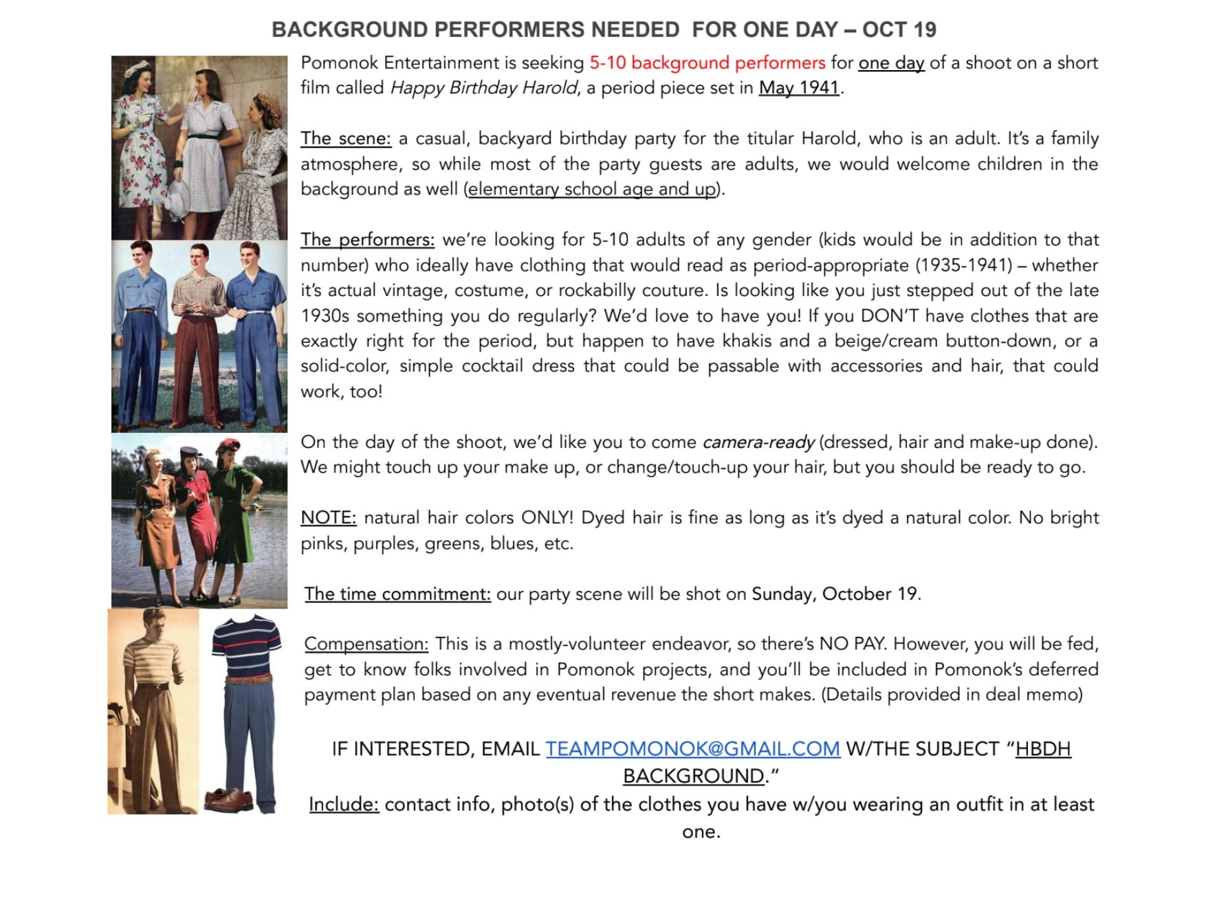 Graphic that reads: "BACKGROUND PERFORMERS NEEDED  FOR ONE DAY – OCT 19 // Pomonok Entertainment is seeking 5-10 background performers for one day of a shoot on a short film called 'Happy Birthday Harold,' a period piece set in May 1941.   The scene: a casual, backyard birthday party for the titular Harold, who is an adult. It’s a family atmosphere, so while most of the party guests are adults, we would welcome children in the background as well (elementary school age and up).   The performers: we’re looking for 5-10 adults of any gender (kids would be in addition to that number) who ideally have clothing that would read as period-appropriate (1935-1941) – whether it’s actual vintage, costume, or rockabilly couture. Is looking like you just stepped out of the late 1930s something you do regularly? We’d love to have you! If you DON’T have clothes that are exactly right for the period, but happen to have khakis and a beige/cream button-down, or a solid-color, simple cocktail dress that could be passable with accessories and hair, that could work, too!   On the day of the shoot, we’d like you to come camera-ready (dressed, hair and make-up done). We might touch up your make up, or change/touch-up your hair, but you should be ready to go.  NOTE: natural hair colors ONLY! Dyed hair is fine as long as it’s dyed a natural color. No bright pinks, purples, greens, blues, etc.   The time commitment: our party scene will be shot on Sunday, October 19.   Compensation: This is a mostly-volunteer endeavor, so there’s NO PAY. However, you will be fed, get to know folks involved in Pomonok projects, and you’ll be included in Pomonok’s deferred payment plan based on any eventual revenue the short makes. (Details provided in deal memo)       IF INTERESTED, EMAIL TEAMPOMONOK@GMAIL.COM W/THE SUBJECT “HBDH BACKGROUND.”  Include: contact info, photo(s) of the clothes you have w/you wearing an outfit in at least one."