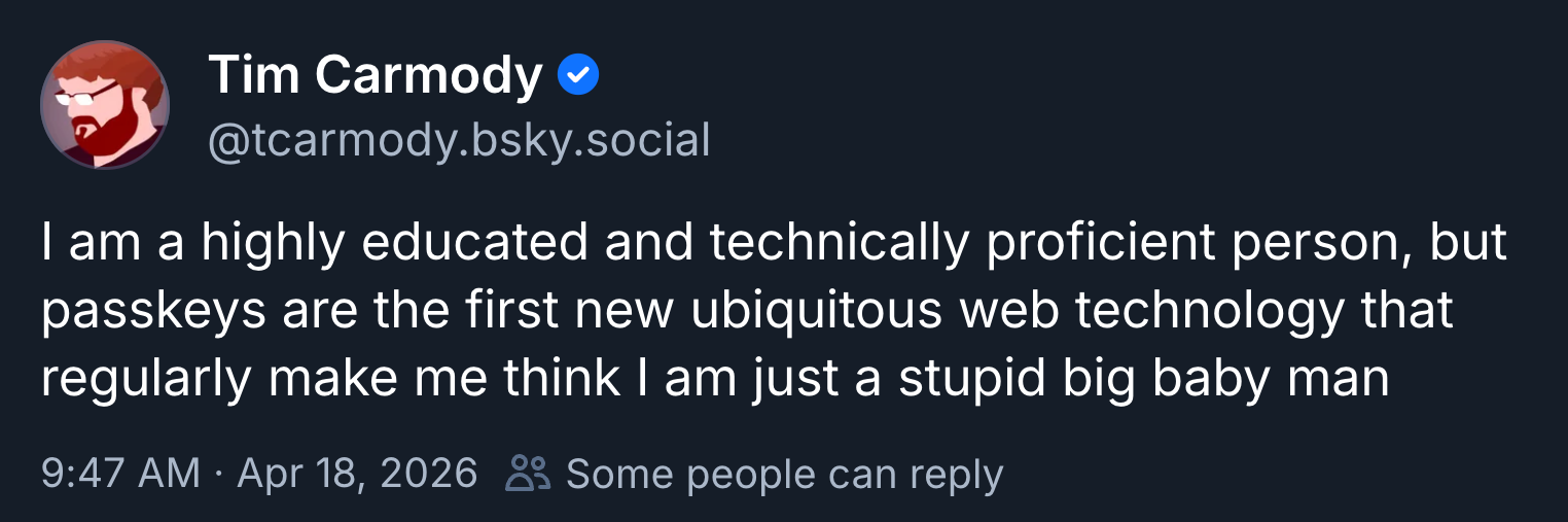 A post on BlueSky from Tim Carmody (@tcarmody.bsky.social): "I am a highly educated and technically proficient person, but passkeys are the first new ubiquitous web technology that regularly make me think I am just a stupid big baby man"