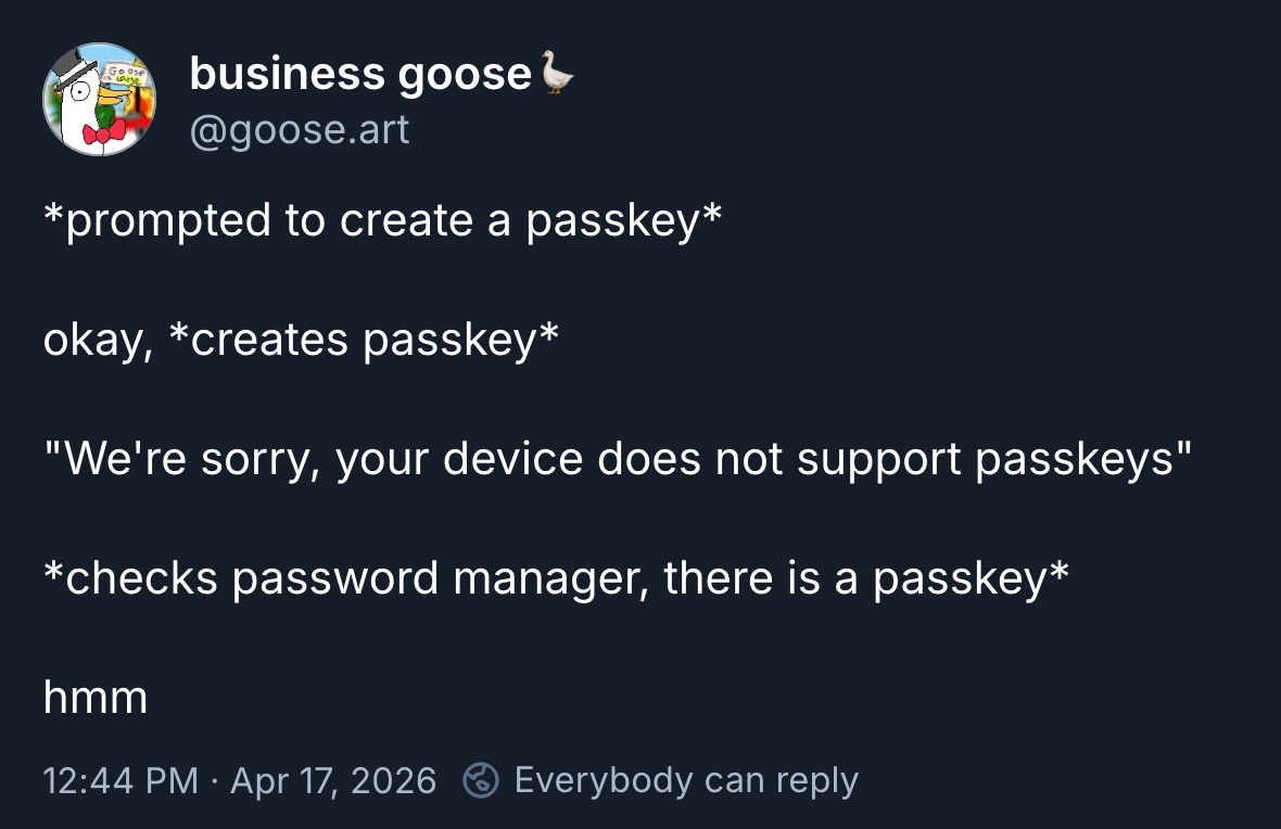 A BlueSky post from @goose.art: *prompted to create a passkey* / okay, *creates passkey* / "We're sorry, your device does not support passkeys" / *checks password manager, there is a passkey* / hmm
