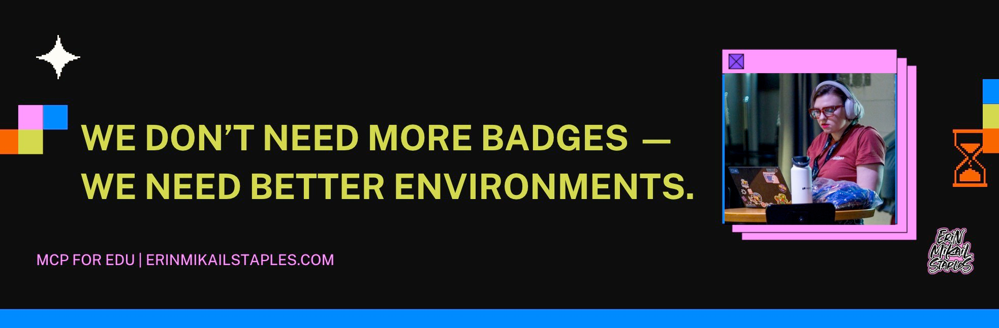 A dark, retro-styled graphic featuring the quote “WE DON’T NEED MORE BADGES — WE NEED BETTER ENVIRONMENTS.” in bold lime-green text across the center-left. The bottom left corner includes magenta text reading “MCP FOR EDU | ERINMIKAILSTAPLES.COM.” On the right, a framed photo shows Erin Mikail Staples sitting at a laptop covered in stickers, wearing red glasses and headphones, focused intently. The image is bordered by colorful pixel-style blocks in blue, pink, orange, and green, with a small hourglass icon and the Erin Mikail Staples logo in the bottom right. The overall vibe is playful, techy, and reminiscent of Y2K design aesthetics.