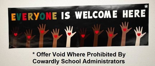 Black poster with colorful text: Everyone is Welcome Here* (Offer Void Where Prohibited By Cowardly School Administrators). Poster shows multi-colored hands with hearts in them.