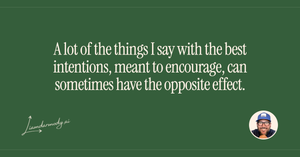 A lot of the things I say with the best intentions meant to encourage can sometimes have the opposite effect. 