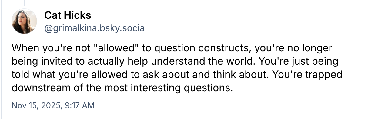 a bsky post from Cat reads When you're not "allowed" to question constructs, you're no longer being invited to actually help understand the world. You're just being told what you're allowed to ask about and think about. You're trapped downstream of the most interesting questions.
