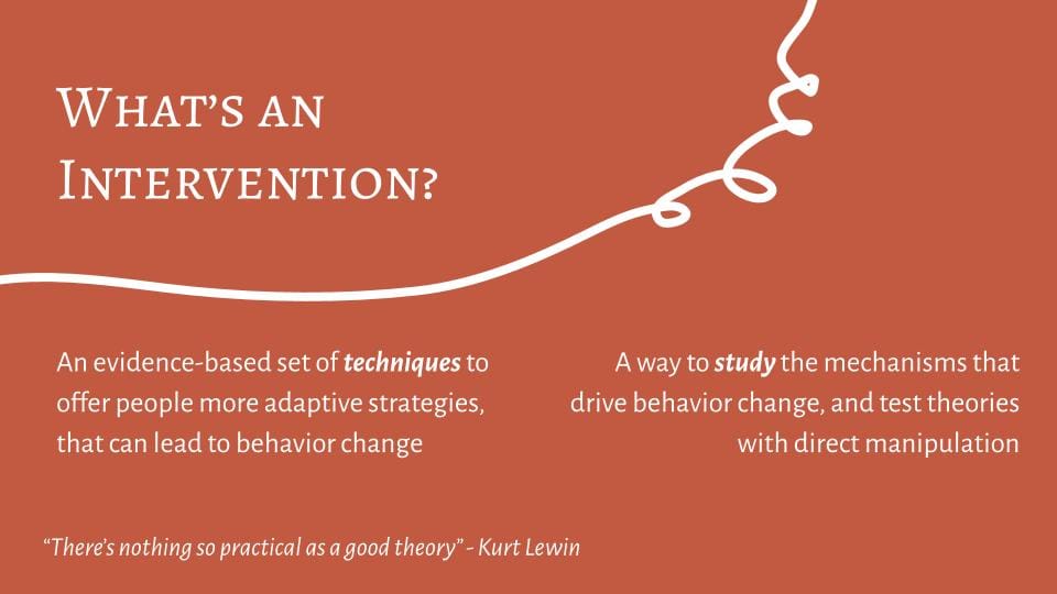 What's an intervention? An evidence based set of techniques to offer people more adaptive strategies that can lead to behavior change, and a way to study the mechanisms that drive behavior change and test theories with direct manipulation. A quote from Kurt Lewin reads: There's nothing so practical as a good theory