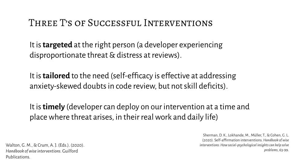 It is targeted at the right person (a developer experiencing disproportionate threat & distress at reviews). It is tailored to the need (self-efficacy is effective at addressing anxiety-skewed doubts in code review, but not skill deficits). It is timely (developer can deploy on our intervention at a time and place where threat arises, in their real work and daily life)
