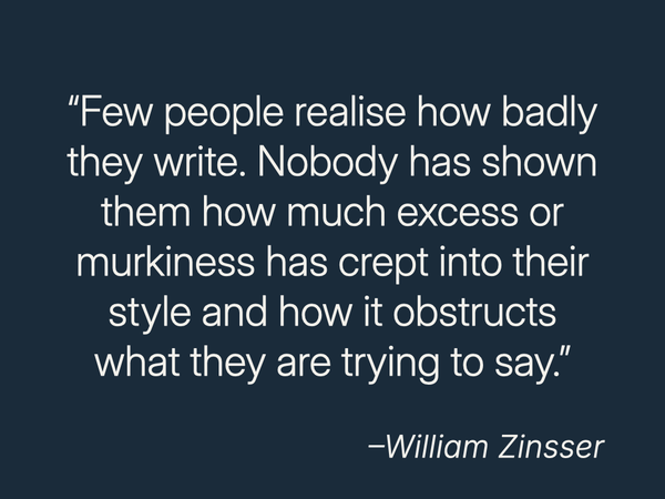 “Few people realize how badly they write. Nobody has shown them how much excess or murkiness has crept into their style and how it obstructs what they are trying to say.”