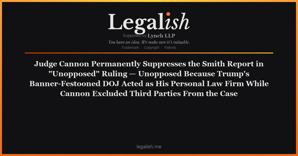 Judge Cannon Permanently Suppresses the Smith Report in "Unopposed" Ruling — Unopposed Because Trump's Banner-Festooned DOJ Acted as His Personal Law Firm While Cannon Excluded Third Parties From the Case