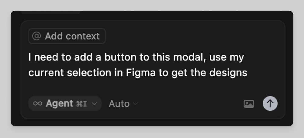 A dark-themed interface showing a text input box that reads, “I need to add a button to this modal, use my current selection in Figma to get the designs.” Above the text field is a gray “@ Add context” tag, and below it are options labeled “Agent ⌘I” and “Auto,” with an upload icon in the lower right corner.