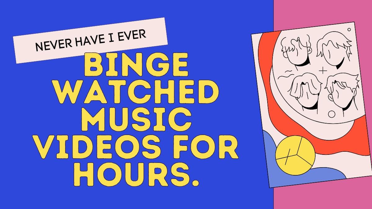 Never have I ever binge watched music videos for hours.