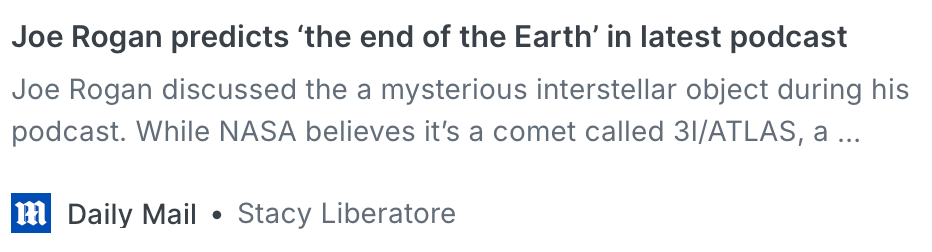 A screenshot of a news headline: Joe Rogan predicts 'the end of the Earth' in latest podcast. Subhead: Joe Rogan discussed the a mysterious interstellar object during his podcast. While NASA believes it's a comet called 3I/ATLAS, a...