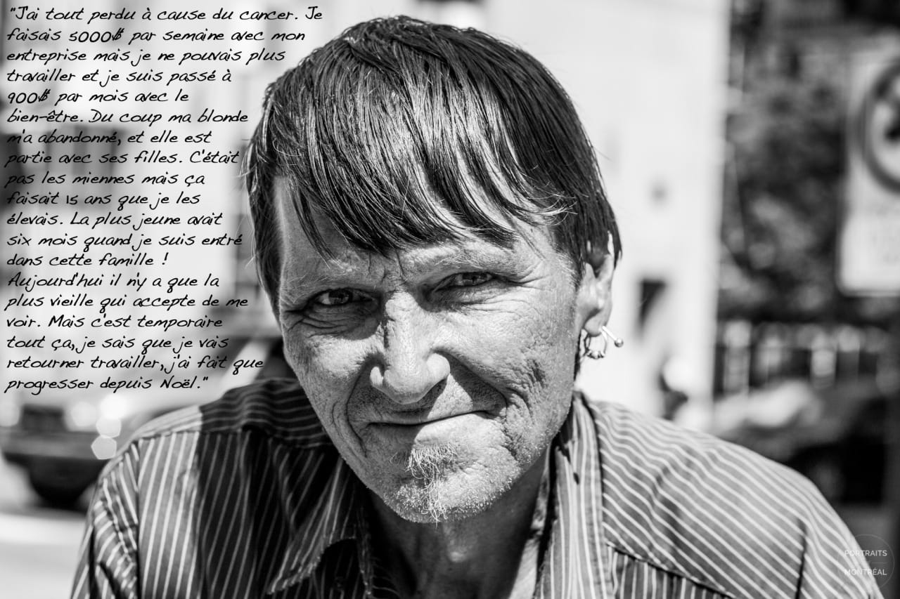 "I lost everything because of cancer. I used to make $5,000 per week with my company but I couldn’t work anymore and it dropped to $900 a month with social welfare. So my girlfriend abandoned me, she left with her daughters. They weren’t mine but I’d been raising them for the past 15 years. The youngest was six months old when I entered the family! Today, only the oldest one agrees to see me. But all of this is temporary, I know I’m going to get back to work, I’ve only gotten better since Christmas." All photos courtesy of 
