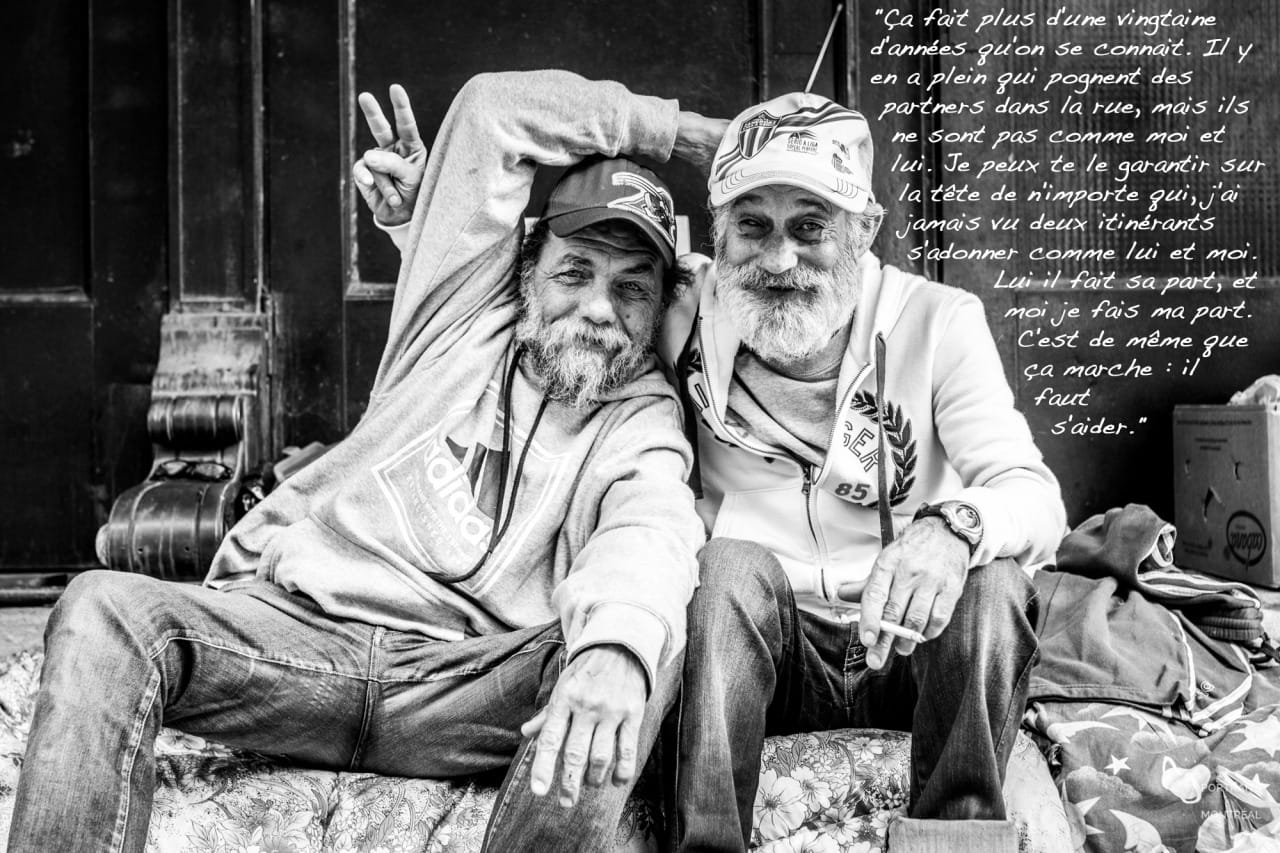 "My street brother and I have been coming here every day for the past 20 years. It’s rare to see two partners as tied up as we are. In spite of all our troubles, it makes life a bit easier. We had an apartment, but we had to leave because the owner wouldn’t fix anything. We were paying $1000 a month and had no electricity. We’ve been sleeping here for the past two months. The month of August was hot, I had a lot of trouble breathing. You know when it gets really hot you hear about old people dying… That’s me, I should be dead. I have it rough, but I hold on anyway."