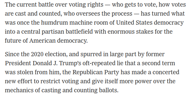 The current battle over voting rights — who gets to vote, how votes are cast and counted, who oversees the process — has turned what was once the humdrum machine room of United States democracy into a central partisan battlefield with enormous stakes for the future of American democracy.  Since the 2020 election, and spurred in large part by former President Donald J. Trump’s oft-repeated lie that a second term was stolen from him, the Republican Party has made a concerted new effort to restrict voting and give itself more power over the mechanics of casting and counting ballots.