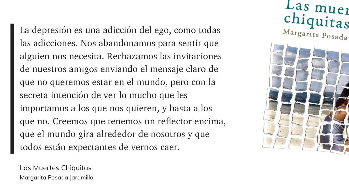 cita del libro: “La depresión es una adicción del ego, como todas las adicciones. Nos abandonamos para sentir que alguien nos necesita. Rechazamos las invitaciones de nuestros amigos enviando el mensaje claro de que no queremos estar en el mundo, pero con la secreta intención de ver lo mucho que les importamos a los que nos quieren, y hasta a los que no. Creemos que tenemos un reflector encima, que el mundo gira alrededor de nosotros y que todos están expectantes de vernos caer.”
