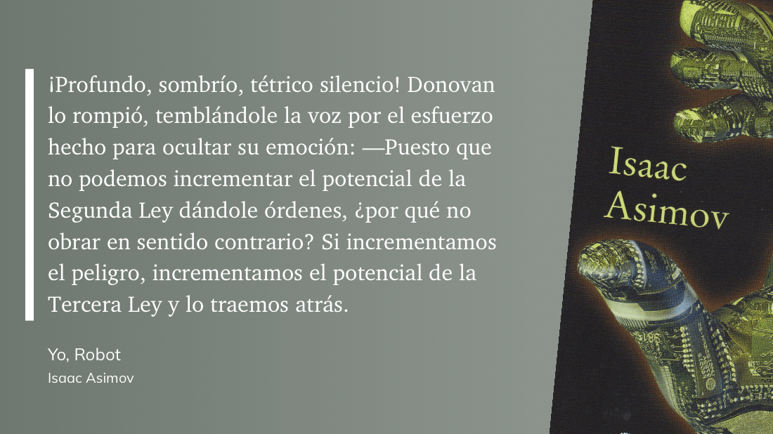 cita: “ ¡Profundo, sombrío, tétrico silencio! Donovan lo rompió, temblándole la voz por el esfuerzo hecho para ocultar su emoción: -Puesto que no podemos incrementar el potencial de la Segunda Ley dándole órdenes, ¿por qué no obrar en sentido contrario? Si incrementamos el peligro, incrementamos el potencial de la Tercera Ley y lo traemos atrás.”