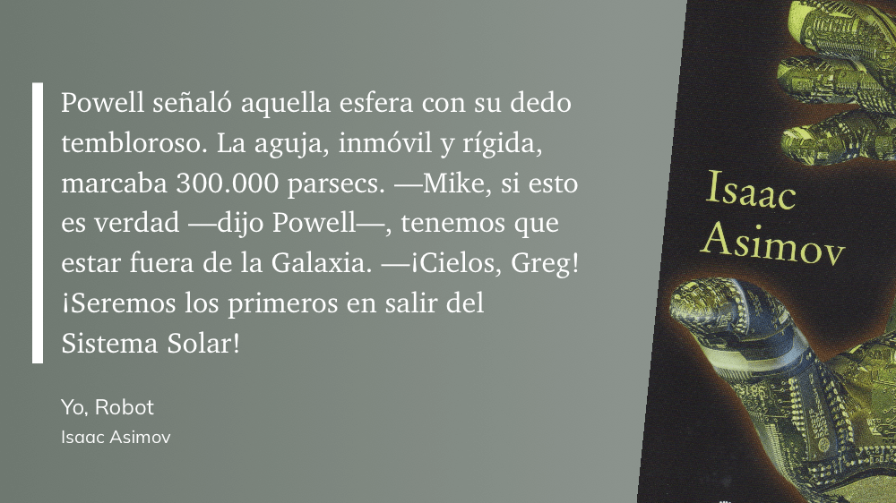 cita: “ Powell señaló aquella esfera con su dedo tembloroso. La aguja, inmóvil y rígida, marcaba 300.000 parsecs. - Mike, si esto es verdad - dijo Powell-, tenemos que estar fuera de la Galaxia. -¡Cielos, Greg! ¡Seremos los primeros en salir del Sistema Solar!”