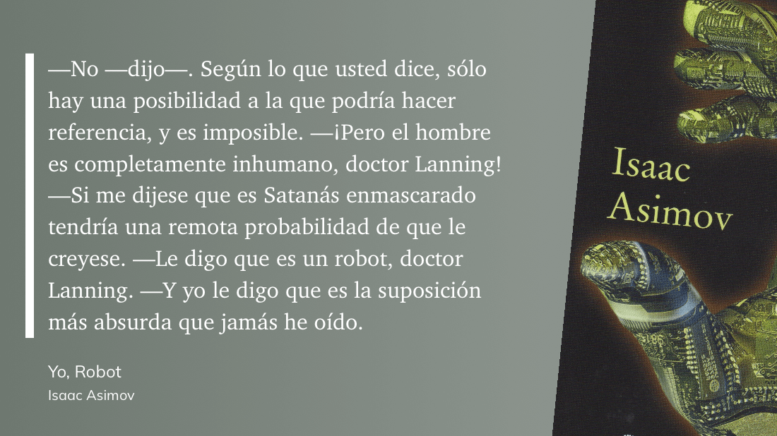 cita: “ -No -dijo--. Según lo que usted dice, sólo hay una posibilidad a la que podría hacer referencia, y es imposible. -iPero el hombre es completamente inhumano, doctor Lanning! -Si me dijese que es Satanás enmascarado tendría una remota probabilidad de que le creyese. - Le digo que es un robot, doctor Lanning. -Y yo le digo que es la suposición más absurda que jamás he oído.”