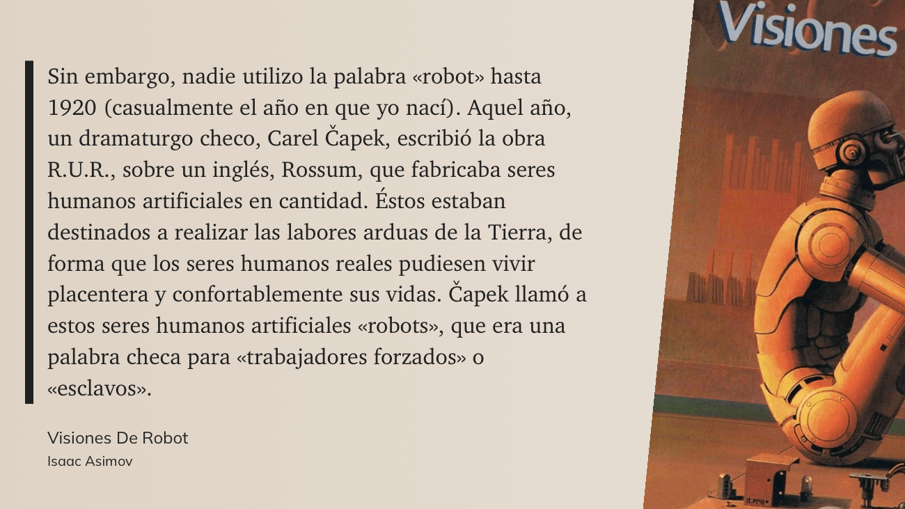 cita: “ Sin embargo, nadie utilizo la palabra «robot» hasta 1920 (casualmente el año en que yo nací). Aquel año, un dramaturgo checo, Carel Capek, escribió la obra R.U.R., sobre un inglés, Rossum, que fabricaba seres humanos artificiales en cantidad. Éstos estaban destinados a realizar las labores arduas de la Tierra, de forma que los seres humanos reales pudiesen vivir placentera y confortablemente sus vidas. Capek llamó a estos seres humanos artificiales «robots», que era una palabra checa para «trabajadores forzados» o «esclavos».”