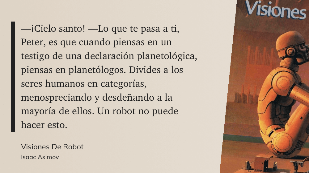 cita: “ -¡Cielo santo! -Lo que te pasa a ti, Peter, es que cuando piensas en un testigo de una declaración planetológica, piensas en planetólogos. Divides a los seres humanos en categorías, menospreciando y desdeñando a la mayoría de ellos. Un robot no puede hacer esto.”