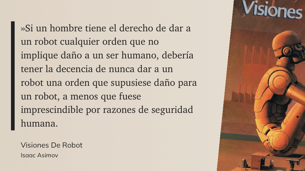 cita: “ »Si un hombre tiene el derecho de dar a un robot cualquier orden que no implique daño a un ser humano, debería tener la decencia de nunca dar a un robot una orden que supusiese daño Cara un robot, a menos que fuese imprescindible por razones de seguridad humana.”