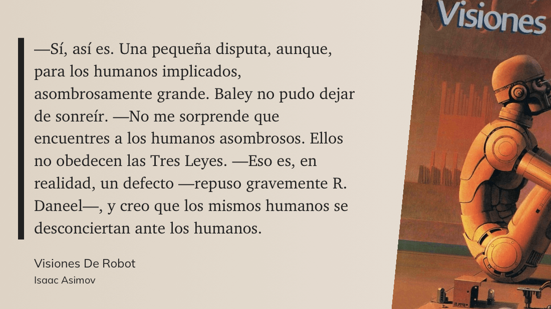 cita: “ -Sí, así es. Una pequeña disputa, aunque, para los humanos implicados, asombrosamente grande. Baley no pudo dejar de sonreír. No me sorprende que encuentres a los humanos asombrosos. Ellos no obedecen las Tres Leyes. -Eso es, en realidad, un defecto -repuso gravemente R. Daneel-, y creo que los mismos humanos se desconciertan ante los humanos.”