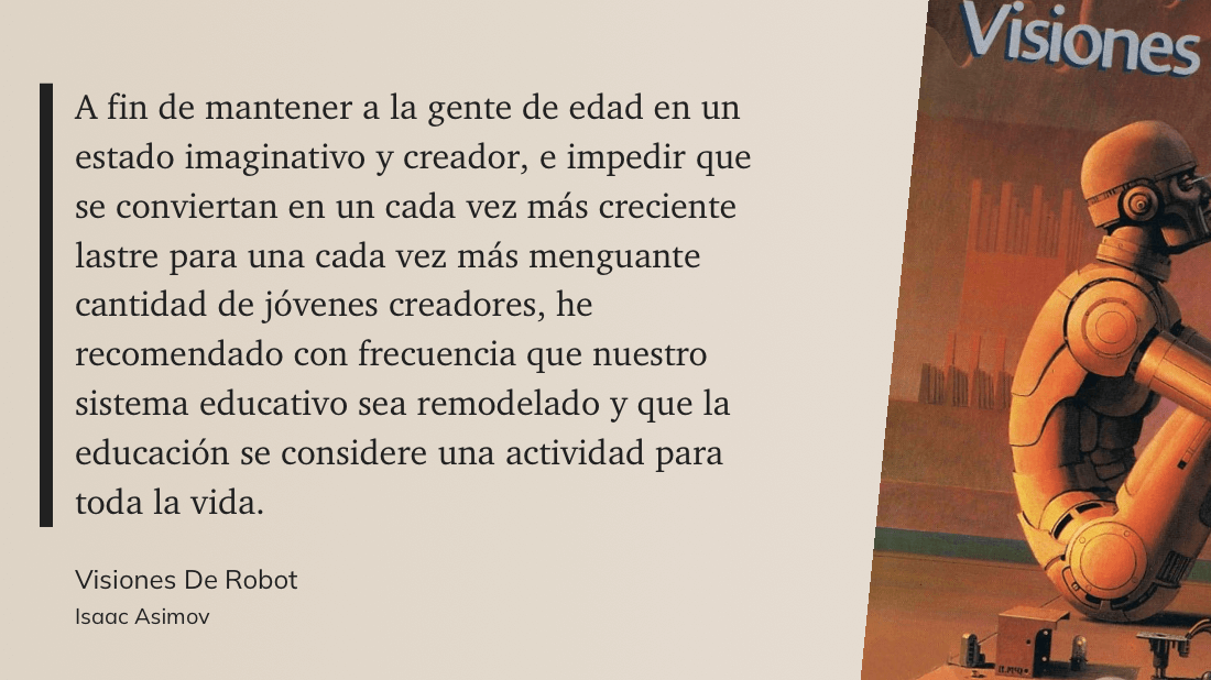 cita: “ A fin de mantener a la gente de edad en un estado imaginativo y creador, e impedir que se conviertan en un cada vez más creciente lastre para una cada vez más menguante cantidad de jóvenes creadores, he recomendado con frecuencia que nuestro sistema educativo sea remodelado y que la educación se considere una actividad para toda la vida.”