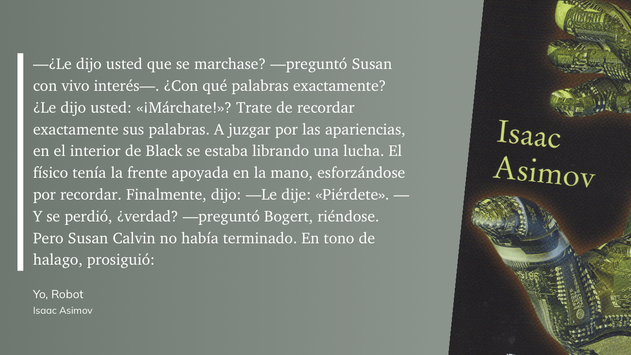 cita: “ -¿Le dijo usted que se marchase? --preguntó Susan con vivo interés-. ¿Con qué palabras exactamente? ¿Le dijo usted: «¡Márchate!»? Trate de recordar exactamente sus palabras. A juzgar por las apariencias, en el interior de Black se estaba librando una lucha. El físico tenía la frente apoyada en la mano, esforzándose por recordar. Finalmente, dijo: -Le dije: «Piérdete». Y se perdió, ¿verdad? - preguntó Bogert, riéndose. Pero Susan Calvin no había terminado. En tono de halago, prosiguió”