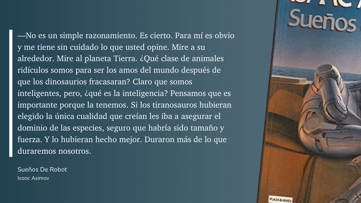 cita: “ No es un simple razonamiento. Es cierto. Para mí es obvio y me tiene sin cuidado lo que usted opine. Mire a su alrededor. Mire al planeta Tierra. ¿Qué clase de animales ridículos somos para ser los amos del mundo después de que los dinosaurios fracasaran? Claro que somos inteligentes, pero, ¿qué es la inteligencia? Pensamos que es importante porque la tenemos. Si los tiranosauros hubieran elegido la única cualidad que creían les iba a asegurar el dominio de las especies, seguro que habría sido tamaño y fuerza. Y lo hubieran hecho mejor. Duraron más de lo que duraremos nosotros.”
