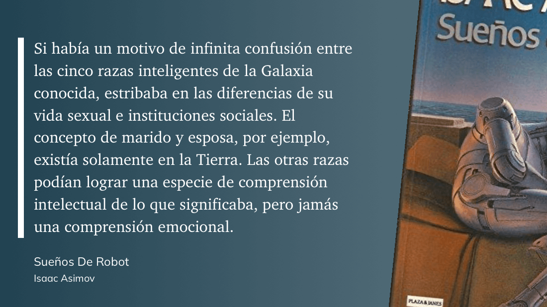 cita: “ Si había un motivo de infinita confusión entre las cinco razas inteligentes de la Galaxia conocida, estribaba en las diferencias de su vida sexual e instituciones sociales. El concepto de marido y esposa, por ejemplo, existía solamente en la Tierra. Las otras razas podían lograr una especie de comprensión intelectual de lo que significaba, pero jamás una comprensión emocional.”