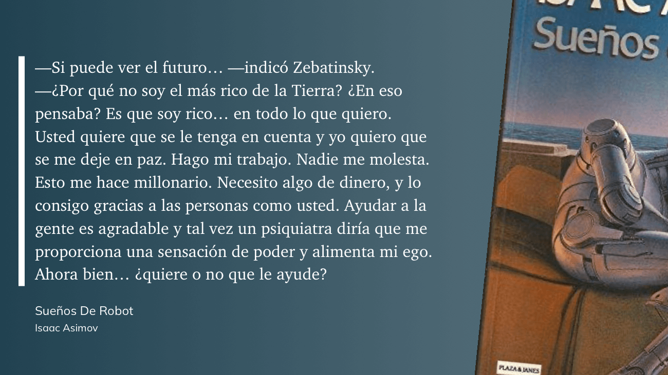 cita: “ -Si puede ver el futuro... -indicó Zebatinsky. -¿Por qué no soy el más rico de la Tierra? ¿En eso pensaba? Es que soy rico... en todo lo que quiero. Usted quiere que se le tenga en cuenta y yo quiero que se me deje en paz. Hago mi trabajo. Nadie me molesta. Esto me hace millonario. Necesito algo de dinero, y lo consigo gracias a las personas como usted. Ayudar a la gente es agradable y tal vez un psiquiatra diría que me proporciona una sensación de poder y alimenta mi ego. Ahora bien... ¿quiere o no que le ayude?”