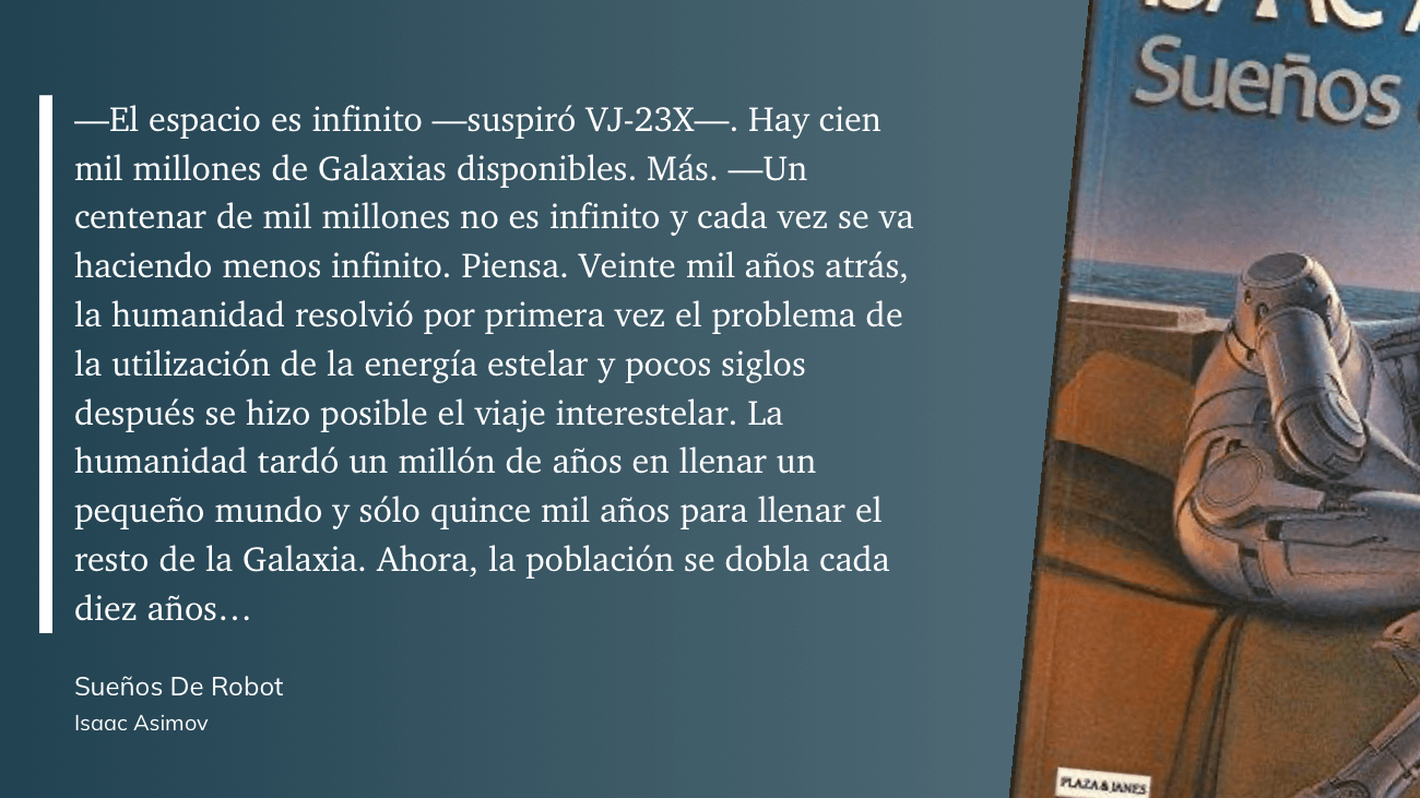 cita: “ -El espacio es infinito -suspiró VJ-23X-. Hay cien mil millones de Galaxias disponibles. Más. -Un centenar de mil millones no es infinito y cada vez se va haciendo menos infinito. Piensa. Veinte mil años atrás, la humanidad resolvió por primera vez el problema de la utilización de la energía estelar y pocos siglos después se hizo posible el viaje interestelar. La humanidad tardó un millón de años en llenar un pequeño mundo y sólo quince mil años para llenar el resto de la Galaxia. Ahora, la población se dobla cada diez años...”