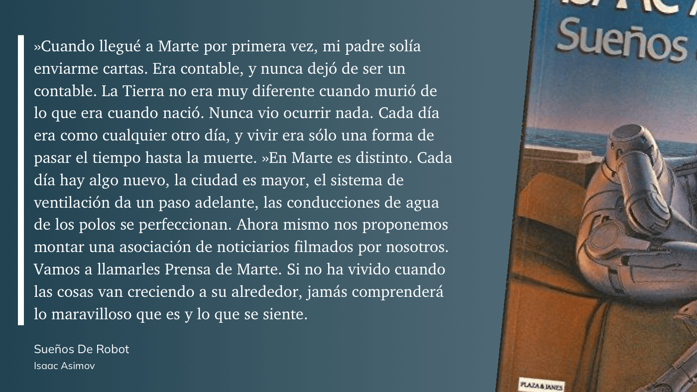cita: “ »Cuando llegué a Marte por primera vez, mi padre solía enviarme cartas. Era contable, y nunca dejó de ser un contable. La Tierra no era muy diferente cuando murió de lo que era cuando nació. Nunca vio ocurrir nada. Cada día era como cualquier otro día, y vivir era sólo una forma de pasar el tiempo hasta la muerte. »En Marte es distinto. Cada día hay algo nuevo, la ciudad es mayor, el sistema de ventilación da un paso adelante, las conducciones de agua de los polos se perfeccionan. Ahora mismo nos proponemos montar una asociación de noticiarios filmados por nosotros. Vamos a llamarles Prensa de Marte. Si no ha vivido cuando las cosas van creciendo a su alrededor, jamás comprenderá lo maravilloso que es y lo que se siente.”