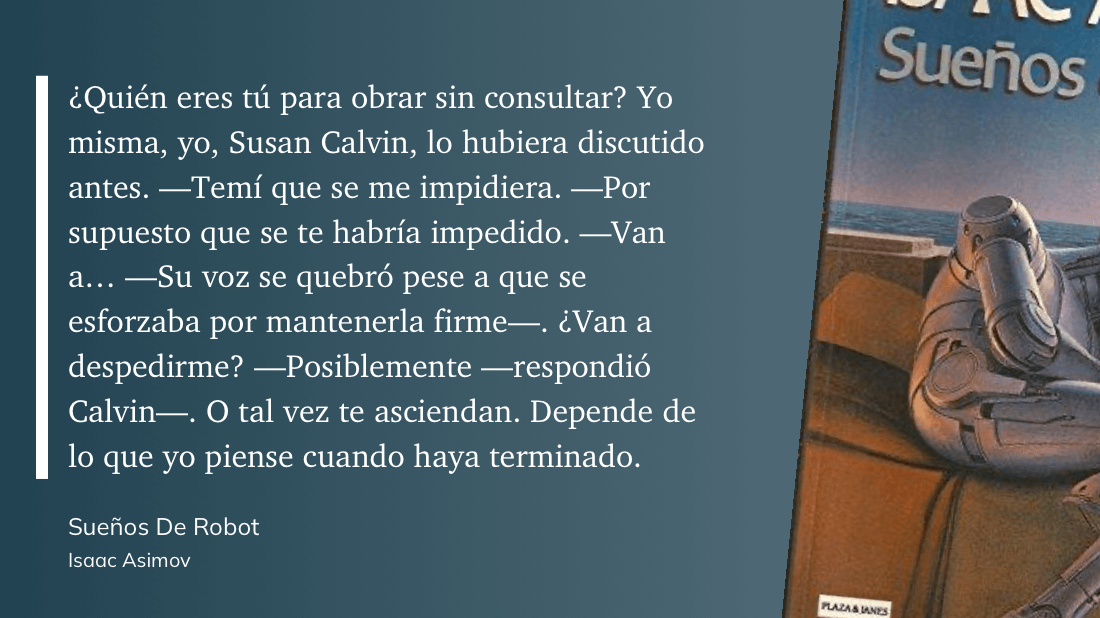 cita: “ ¿Quién eres tú para obrar sin consultar? Yo misma, yo, Susan Calvin, lo hubiera discutido antes. -Temí que se me impidiera. -Por supuesto que se te habría impedido. -Van a... _ Su voz se quebró pese a que se esforzaba por mantenerla firme-. ¿Van a despedirme? - -Posiblemente --respondió Calvin-. O tal vez te asciendan. Depende de lo que yo piense cuando haya terminado.”