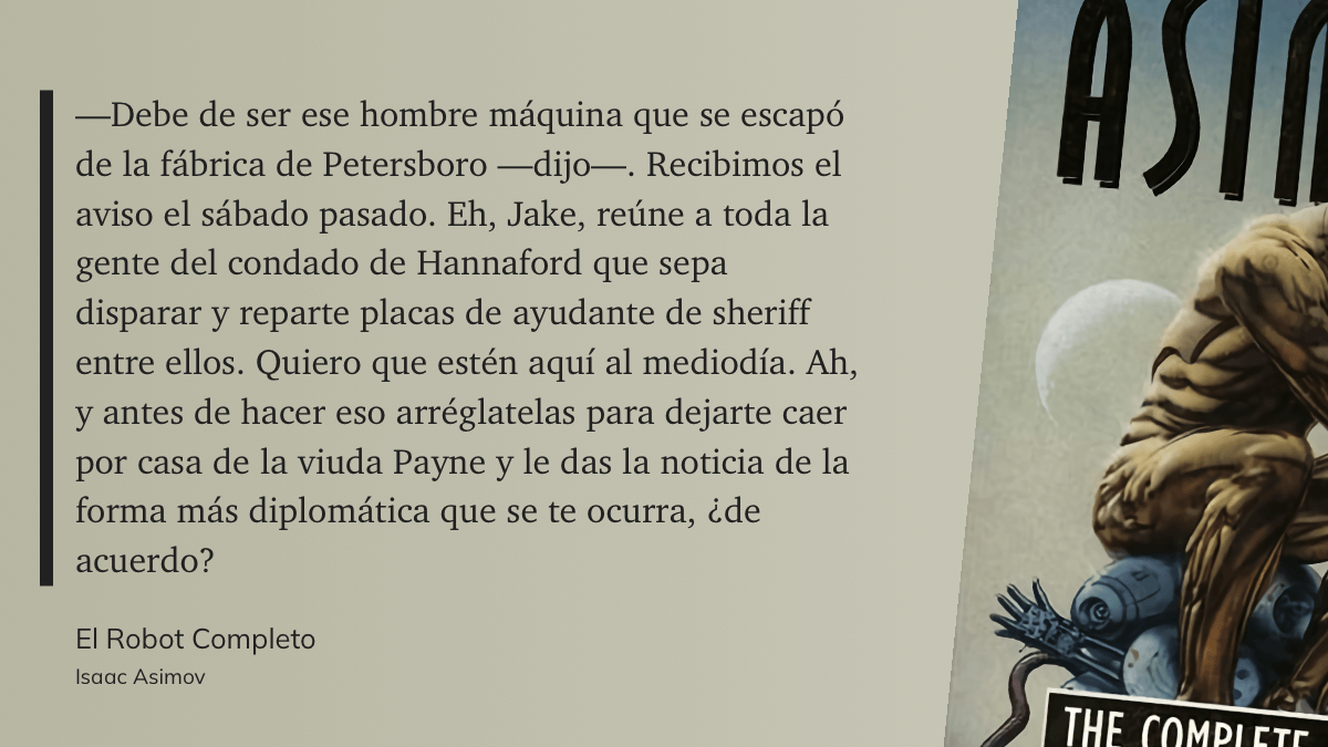 cita: “ —Debe de ser ese hombre máquina que se escapó de la fábrica de Petersboro —dijo—. Recibimos el aviso el sábado pasado. Eh, Jake, reúne a toda la gente del condado de Hannaford que sepa disparar y reparte placas de ayudante de sheriff entre ellos. Quiero que estén aquí al mediodía. Ah, y antes de hacer eso arréglatelas para dejarte caer por casa de la viuda Payne y le das la noticia de la forma más diplomática que se te ocurra, ¿de acuerdo?”