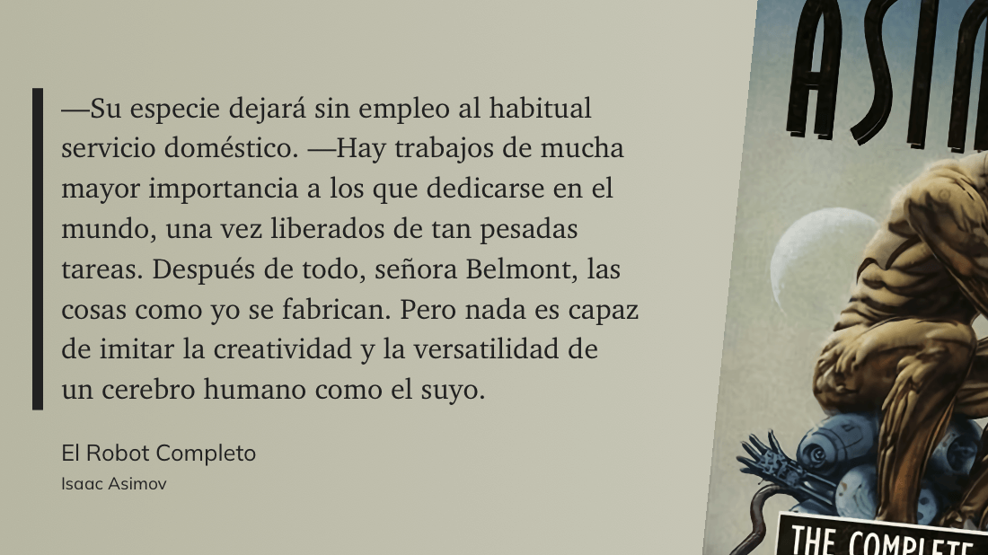 cita: “ —Su especie dejará sin empleo al habitual servicio doméstico. —Hay trabajos de mucha mayor importancia a los que dedicarse en el mundo, una vez liberados de tan pesadas tareas. Después de todo, señora Belmont, las cosas como yo se fabrican. Pero nada es capaz. de imitar la creatividad y la versatilidad de un cerebro humano como el suyo.”
