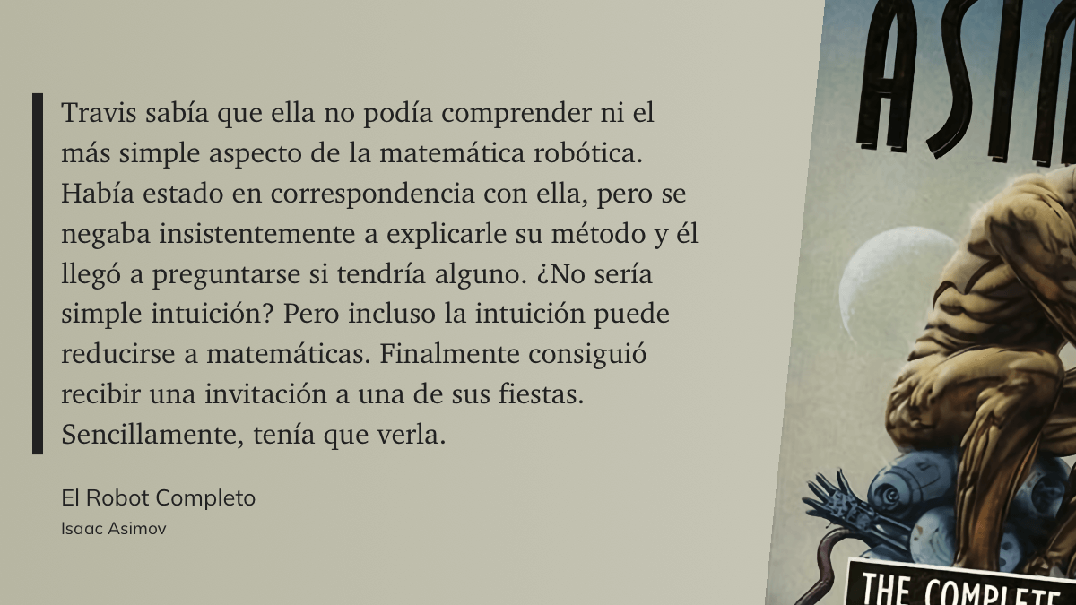 cita: “ Travis sabía que ella no podía comprender ni el más simple aspecto de la matemática robótica. Había estado en correspondencia con ella, pero se negaba insistentemente a explicarle su método y él llegó a preguntarse si tendría alguno. ¿No sería simple intuición? Pero incluso la intuición puede reducirse a matemáticas. Finalmente consiguió recibir una invitación a una de sus fiestas. Sencillamente, tenía que verla.”