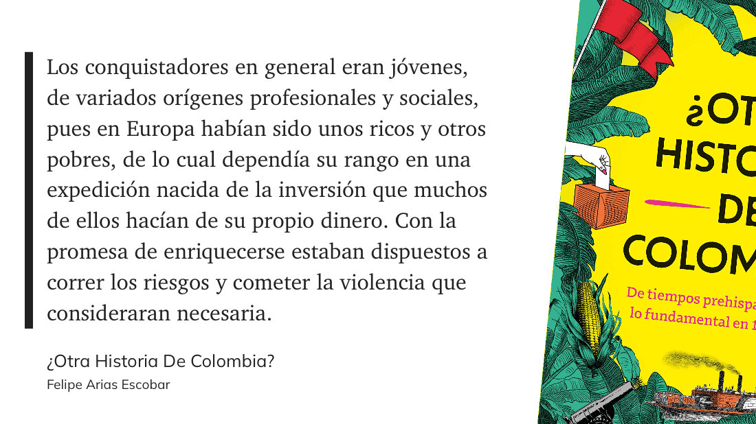 cita: “ Los conquistadores en general eran jóvenes, de variados orígenes profesionales y sociales, pues en Europa habían sido unos ricos y otros pobres, de lo cual dependía su rango en una expedición nacida de la inversión que muchos de ellos hacían de su propio dinero. Con la promesa de enriquecerse estaban dispuestos a correr los riesgos y cometer la violencia que consideraran necesaria”